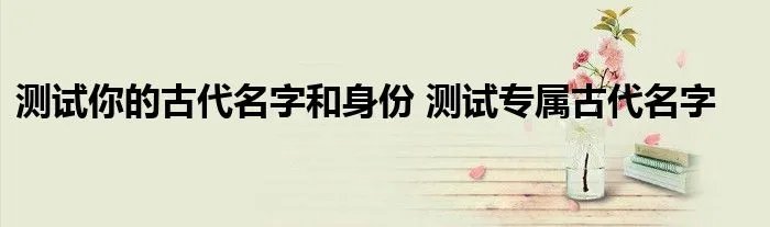 测试你的古代名字和身份 测试专属古代名字