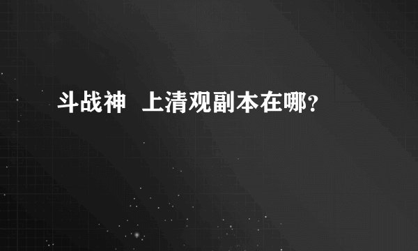 斗战神  上清观副本在哪？