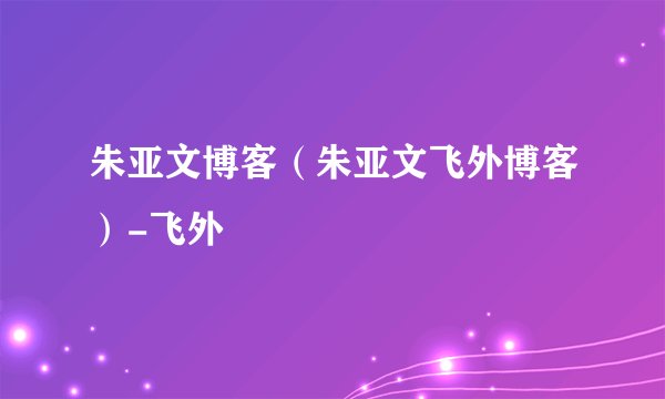 朱亚文博客（朱亚文飞外博客）-飞外