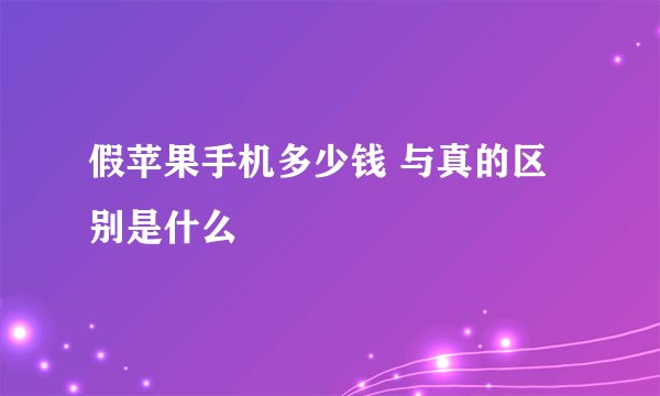 假苹果手机多少钱 与真的区别是什么