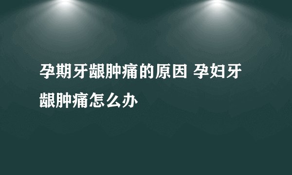 孕期牙龈肿痛的原因 孕妇牙龈肿痛怎么办
