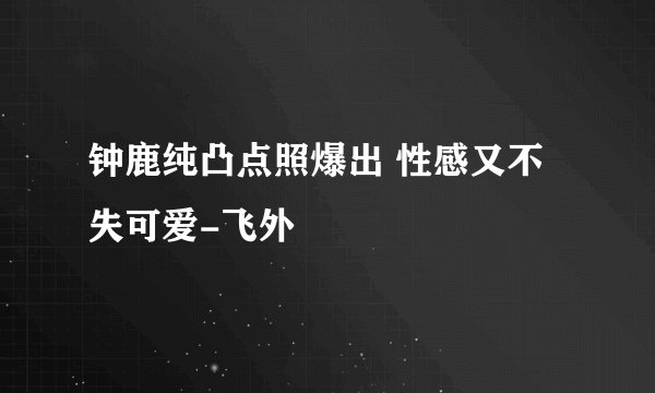 钟鹿纯凸点照爆出 性感又不失可爱-飞外