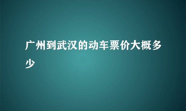 广州到武汉的动车票价大概多少