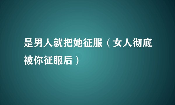是男人就把她征服（女人彻底被你征服后）