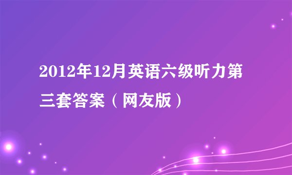 2012年12月英语六级听力第三套答案（网友版）