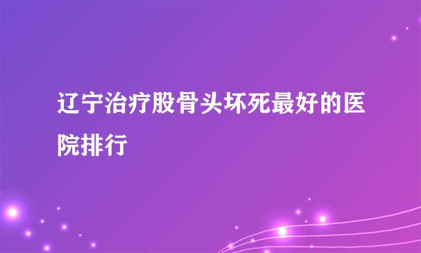 辽宁治疗股骨头坏死最好的医院排行