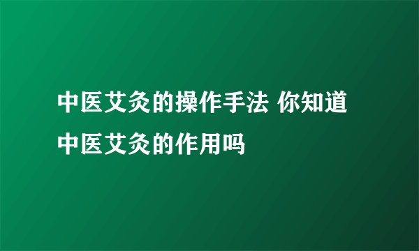 中医艾灸的操作手法 你知道中医艾灸的作用吗