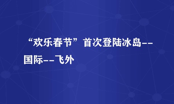 “欢乐春节”首次登陆冰岛--国际--飞外