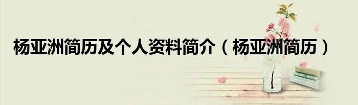 杨亚洲简历及个人资料简介（杨亚洲简历）