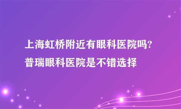 上海虹桥附近有眼科医院吗?普瑞眼科医院是不错选择