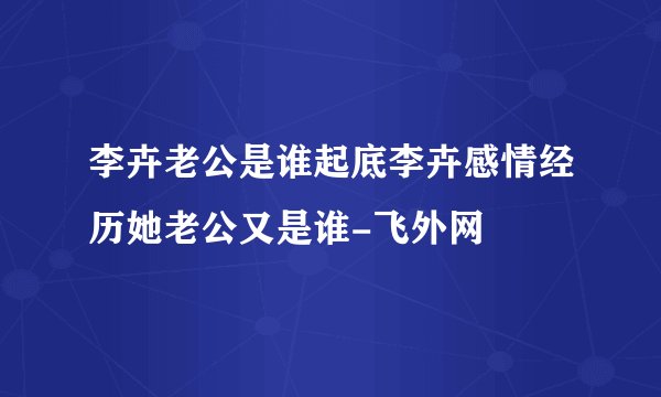 李卉老公是谁起底李卉感情经历她老公又是谁-飞外网