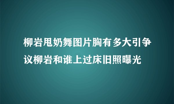 柳岩甩奶舞图片胸有多大引争议柳岩和谁上过床旧照曝光