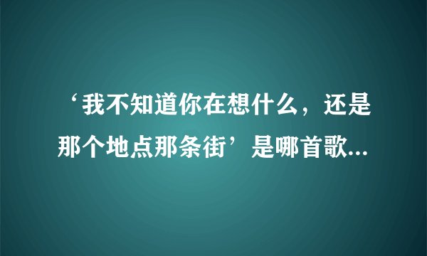 ‘我不知道你在想什么，还是那个地点那条街’是哪首歌里的歌词