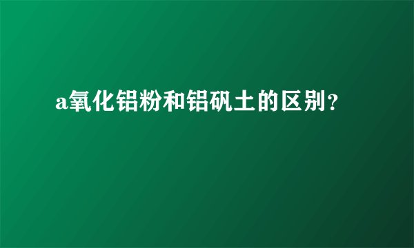 a氧化铝粉和铝矾土的区别？
