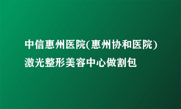 中信惠州医院(惠州协和医院)激光整形美容中心做割包