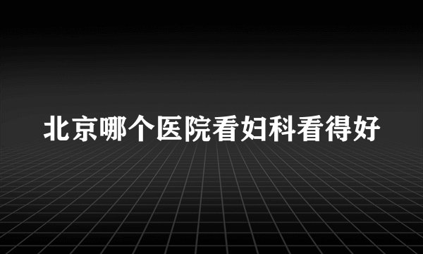 北京哪个医院看妇科看得好