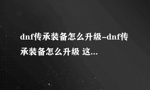 dnf传承装备怎么升级-dnf传承装备怎么升级 这里告诉你
