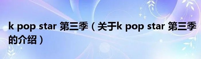k pop star 第三季（关于k pop star 第三季的介绍）