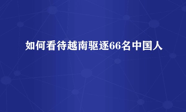 如何看待越南驱逐66名中国人