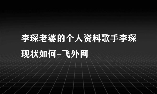 李琛老婆的个人资料歌手李琛现状如何-飞外网