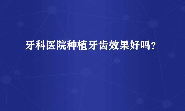 牙科医院种植牙齿效果好吗？