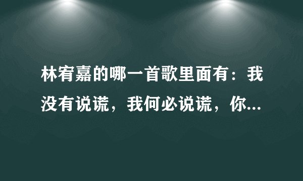 林宥嘉的哪一首歌里面有:我没有说谎,我何必说谎,你懂我的我对你从来就不会假装。这句话?歌名是什么?