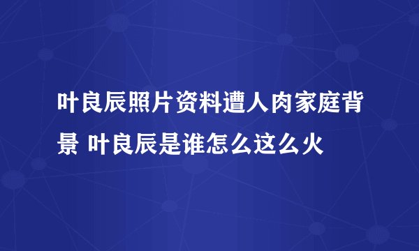 叶良辰照片资料遭人肉家庭背景 叶良辰是谁怎么这么火
