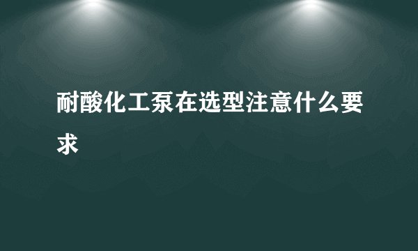 耐酸化工泵在选型注意什么要求
