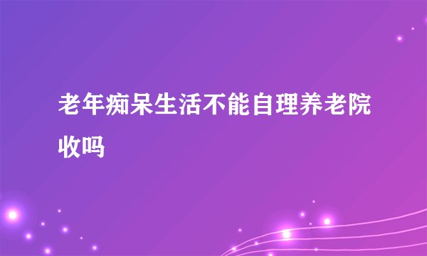老年痴呆生活不能自理养老院收吗
