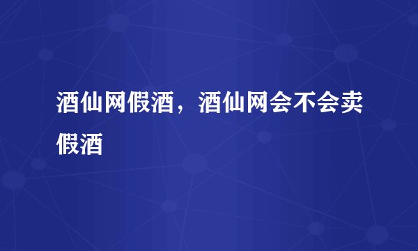 酒仙网假酒，酒仙网会不会卖假酒
