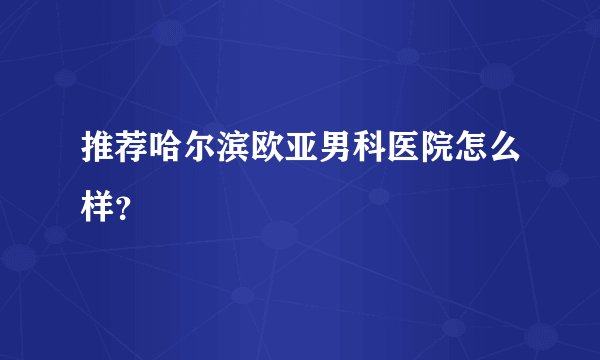 推荐哈尔滨欧亚男科医院怎么样？