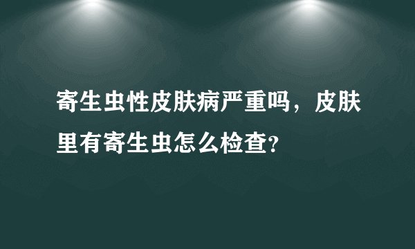 寄生虫性皮肤病严重吗，皮肤里有寄生虫怎么检查？