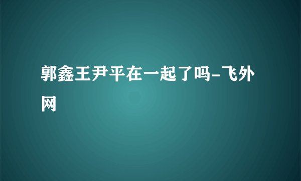 郭鑫王尹平在一起了吗-飞外网
