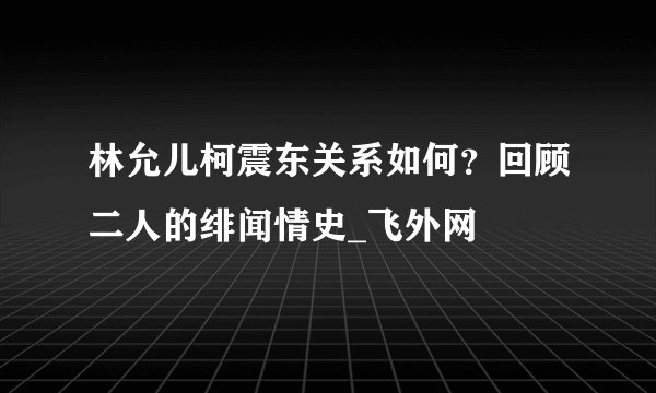 林允儿柯震东关系如何？回顾二人的绯闻情史_飞外网