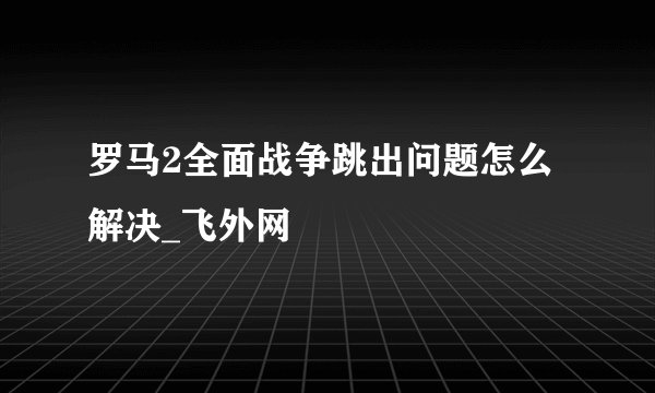 罗马2全面战争跳出问题怎么解决_飞外网