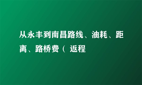 从永丰到南昌路线、油耗、距离、路桥费（ 返程