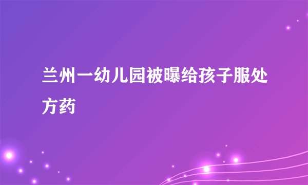 兰州一幼儿园被曝给孩子服处方药