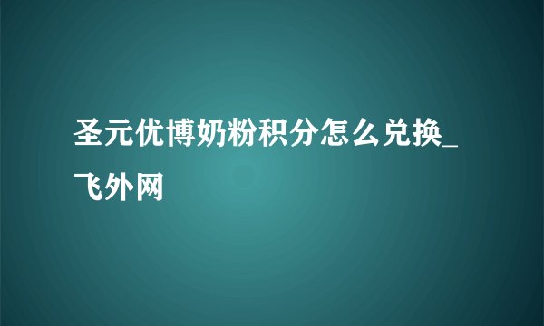 圣元优博奶粉积分怎么兑换_飞外网