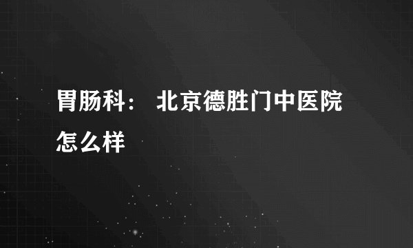 胃肠科： 北京德胜门中医院怎么样
