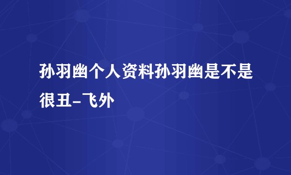 孙羽幽个人资料孙羽幽是不是很丑-飞外