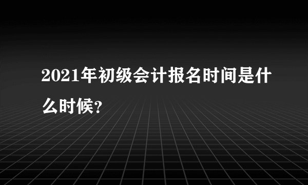 2021年初级会计报名时间是什么时候?