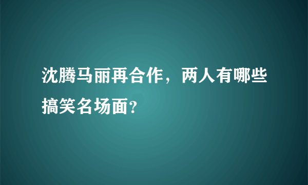 沈腾马丽再合作，两人有哪些搞笑名场面？