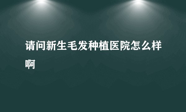 请问新生毛发种植医院怎么样啊