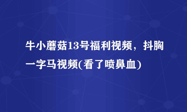 牛小蘑菇13号福利视频，抖胸一字马视频(看了喷鼻血) 