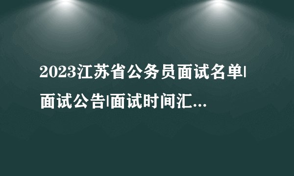 2023江苏省公务员面试名单|面试公告|面试时间汇总（各地市）