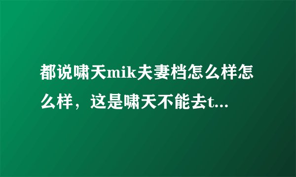 都说啸天mik夫妻档怎么样怎么样,这是啸天不能去ti的理由...