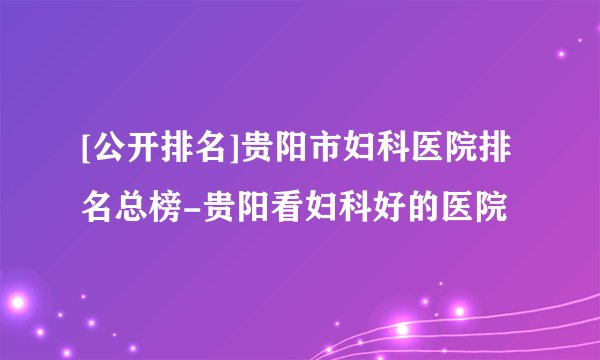 [公开排名]贵阳市妇科医院排名总榜-贵阳看妇科好的医院
