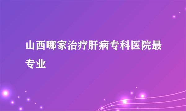 山西哪家治疗肝病专科医院最专业