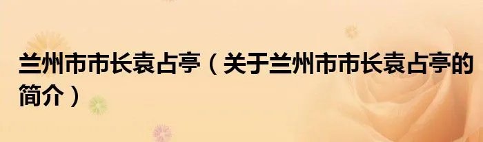 兰州市市长袁占亭（关于兰州市市长袁占亭的简介）