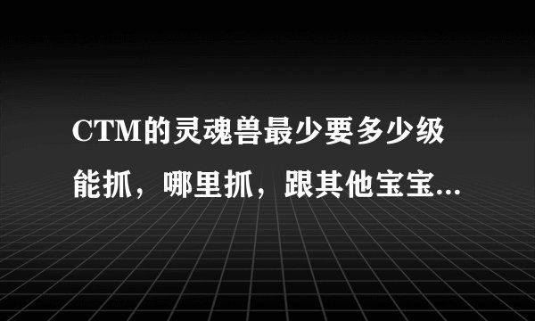 CTM的灵魂兽最少要多少级能抓，哪里抓，跟其他宝宝有什么区别，是不是只是稀有好看而已？